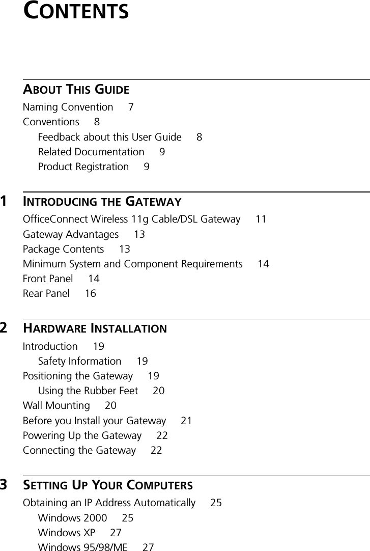 CONTENTSABOUT THIS GUIDENaming Convention 7Conventions 8Feedback about this User Guide 8Related Documentation 9Product Registration 91INTRODUCING THE GATEWAYOfficeConnect Wireless 11g Cable/DSL Gateway 11Gateway Advantages 13Package Contents 13Minimum System and Component Requirements 14Front Panel 14Rear Panel 162HARDWARE INSTALLATIONIntroduction 19Safety Information 19Positioning the Gateway 19Using the Rubber Feet 20Wall Mounting 20Before you Install your Gateway 21Powering Up the Gateway 22Connecting the Gateway 223SETTING UP YOUR COMPUTERSObtaining an IP Address Automatically 25Windows 2000 25Windows XP 27Windows 95/98/ME 27