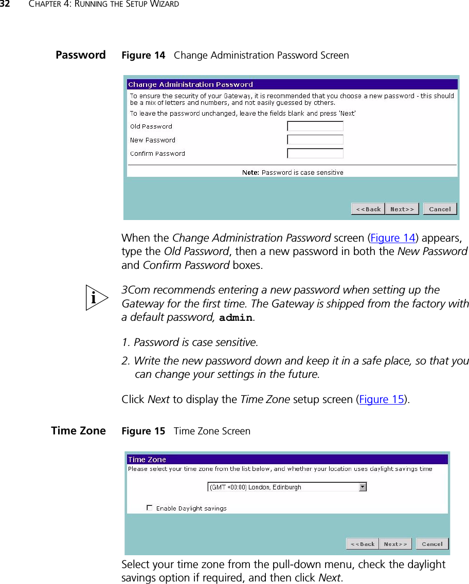 32 CHAPTER 4: RUNNING THE SETUP WIZARDPassword Figure 14   Change Administration Password ScreenWhen the Change Administration Password screen (Figure 14) appears, type the Old Password, then a new password in both the New Password and Confirm Password boxes.3Com recommends entering a new password when setting up the Gateway for the first time. The Gateway is shipped from the factory with a default password, admin.1. Password is case sensitive.2. Write the new password down and keep it in a safe place, so that you can change your settings in the future.Click Next to display the Time Zone setup screen (Figure 15).Time Zone Figure 15   Time Zone ScreenSelect your time zone from the pull-down menu, check the daylight savings option if required, and then click Next. 