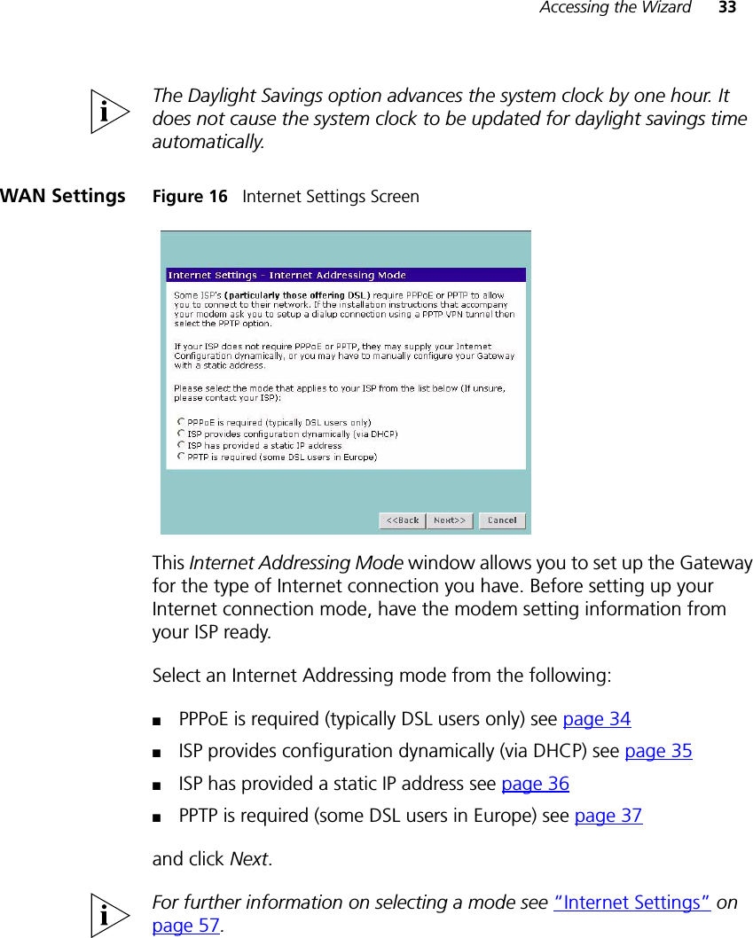 Accessing the Wizard 33The Daylight Savings option advances the system clock by one hour. It does not cause the system clock to be updated for daylight savings time automatically.WAN Settings Figure 16   Internet Settings ScreenThis Internet Addressing Mode window allows you to set up the Gateway for the type of Internet connection you have. Before setting up your Internet connection mode, have the modem setting information from your ISP ready. Select an Internet Addressing mode from the following:■PPPoE is required (typically DSL users only) see page 34■ISP provides configuration dynamically (via DHCP) see page 35■ISP has provided a static IP address see page 36■PPTP is required (some DSL users in Europe) see page 37and click Next. For further information on selecting a mode see “Internet Settings” on page 57.