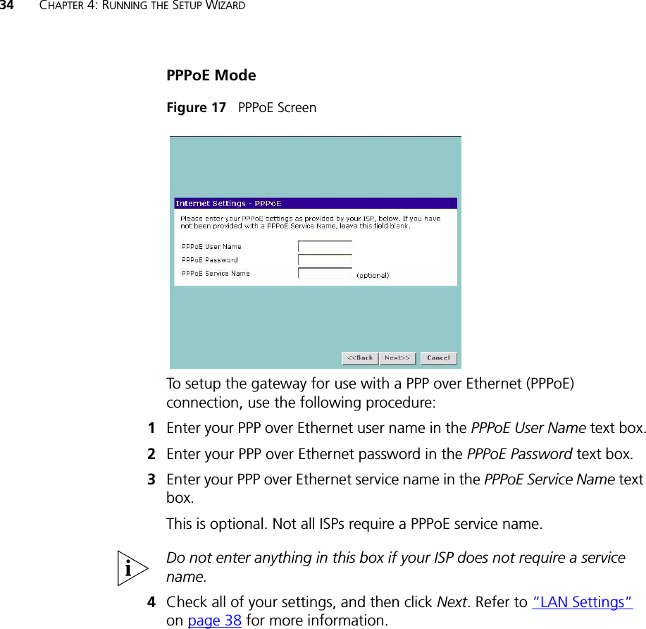 34 CHAPTER 4: RUNNING THE SETUP WIZARDPPPoE ModeFigure 17   PPPoE ScreenTo setup the gateway for use with a PPP over Ethernet (PPPoE) connection, use the following procedure:1Enter your PPP over Ethernet user name in the PPPoE User Name text box.2Enter your PPP over Ethernet password in the PPPoE Password text box.3Enter your PPP over Ethernet service name in the PPPoE Service Name text box.This is optional. Not all ISPs require a PPPoE service name.Do not enter anything in this box if your ISP does not require a service name.4Check all of your settings, and then click Next. Refer to “LAN Settings” on page 38 for more information.