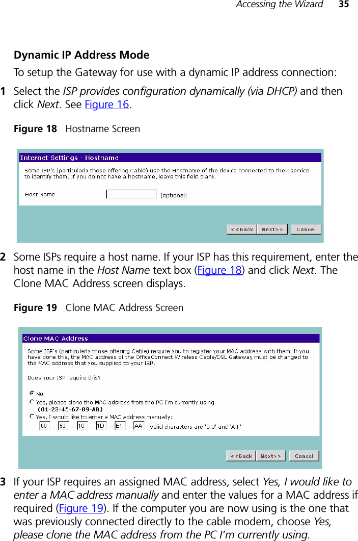 Accessing the Wizard 35Dynamic IP Address ModeTo setup the Gateway for use with a dynamic IP address connection:1Select the ISP provides configuration dynamically (via DHCP) and then click Next. See Figure 16.Figure 18   Hostname Screen2Some ISPs require a host name. If your ISP has this requirement, enter the host name in the Host Name text box (Figure 18) and click Next. The Clone MAC Address screen displays.Figure 19   Clone MAC Address Screen3If your ISP requires an assigned MAC address, select Yes, I would like to enter a MAC address manually and enter the values for a MAC address if required (Figure 19). If the computer you are now using is the one that was previously connected directly to the cable modem, choose Yes, please clone the MAC address from the PC I’m currently using.