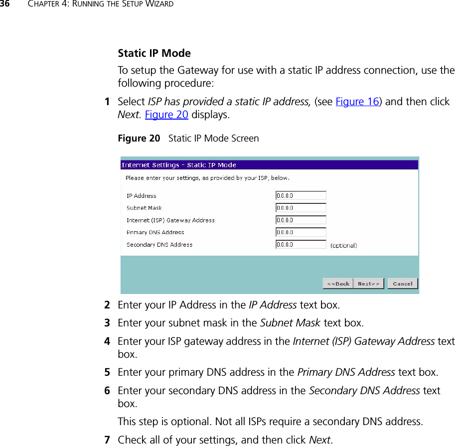 36 CHAPTER 4: RUNNING THE SETUP WIZARDStatic IP ModeTo setup the Gateway for use with a static IP address connection, use the following procedure:1Select ISP has provided a static IP address, (see Figure 16) and then click Next. Figure 20 displays. Figure 20   Static IP Mode Screen2Enter your IP Address in the IP Address text box.3Enter your subnet mask in the Subnet Mask text box.4Enter your ISP gateway address in the Internet (ISP) Gateway Address text box.5Enter your primary DNS address in the Primary DNS Address text box.6Enter your secondary DNS address in the Secondary DNS Address text box.This step is optional. Not all ISPs require a secondary DNS address.7Check all of your settings, and then click Next.