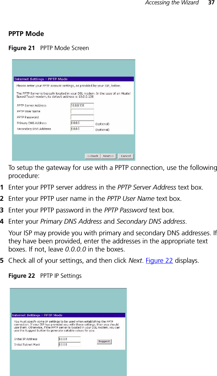 Accessing the Wizard 37PPTP ModeFigure 21   PPTP Mode ScreenTo setup the gateway for use with a PPTP connection, use the following procedure:1Enter your PPTP server address in the PPTP Server Address text box.2Enter your PPTP user name in the PPTP User Name text box.3Enter your PPTP password in the PPTP Password text box.4Enter your Primary DNS Address and Secondary DNS address.Your ISP may provide you with primary and secondary DNS addresses. If they have been provided, enter the addresses in the appropriate text boxes. If not, leave 0.0.0.0 in the boxes.5Check all of your settings, and then click Next. Figure 22 displays.Figure 22   PPTP IP Settings