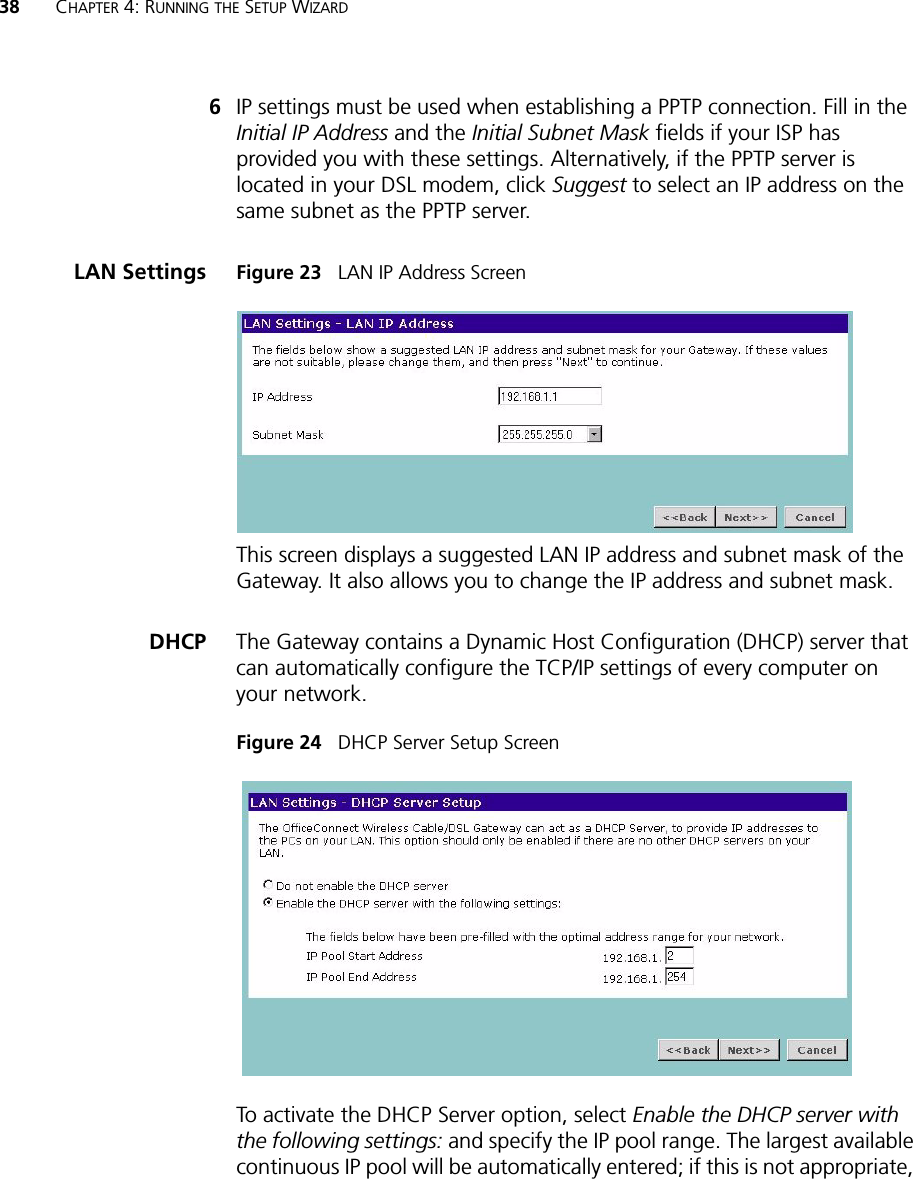 38 CHAPTER 4: RUNNING THE SETUP WIZARD6IP settings must be used when establishing a PPTP connection. Fill in the Initial IP Address and the Initial Subnet Mask fields if your ISP has provided you with these settings. Alternatively, if the PPTP server is located in your DSL modem, click Suggest to select an IP address on the same subnet as the PPTP server.LAN Settings Figure 23   LAN IP Address ScreenThis screen displays a suggested LAN IP address and subnet mask of the Gateway. It also allows you to change the IP address and subnet mask.DHCP The Gateway contains a Dynamic Host Configuration (DHCP) server that can automatically configure the TCP/IP settings of every computer on your network.Figure 24   DHCP Server Setup ScreenTo activate the DHCP Server option, select Enable the DHCP server with the following settings: and specify the IP pool range. The largest available continuous IP pool will be automatically entered; if this is not appropriate, 