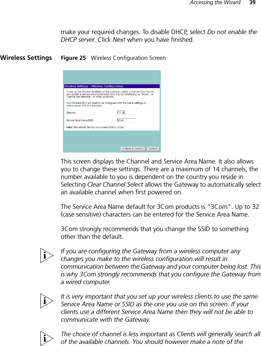 Accessing the Wizard 39make your required changes. To disable DHCP, select Do not enable the DHCP server. Click Next when you have finished.Wireless Settings Figure 25   Wireless Configuration ScreenThis screen displays the Channel and Service Area Name. It also allows you to change these settings. There are a maximum of 14 channels, the number available to you is dependent on the country you reside in. Selecting Clear Channel Select allows the Gateway to automatically select an available channel when first powered on.The Service Area Name default for 3Com products is “3Com”. Up to 32 (case sensitive) characters can be entered for the Service Area Name.3Com strongly recommends that you change the SSID to something other than the default.If you are configuring the Gateway from a wireless computer any changes you make to the wireless configuration will result in communication between the Gateway and your computer being lost. This is why 3Com strongly recommends that you configure the Gateway from a wired computer.It is very important that you set up your wireless clients to use the same Service Area Name or SSID as the one you use on this screen. If your clients use a different Service Area Name then they will not be able to communicate with the Gateway.The choice of channel is less important as Clients will generally search all of the available channels. You should however make a note of the 