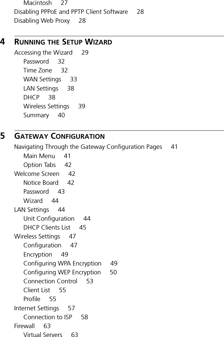 Macintosh 27Disabling PPPoE and PPTP Client Software 28Disabling Web Proxy 284RUNNING THE SETUP WIZARDAccessing the Wizard 29Password 32Time Zone 32WAN Settings 33LAN Settings 38DHCP 38Wireless Settings 39Summary 405GATEWAY CONFIGURATIONNavigating Through the Gateway Configuration Pages 41Main Menu 41Option Tabs 42Welcome Screen 42Notice Board 42Password 43Wizard 44LAN Settings 44Unit Configuration 44DHCP Clients List 45Wireless Settings 47Configuration 47Encryption 49Configuring WPA Encryption 49Configuring WEP Encryption 50Connection Control 53Client List 55Profile 55Internet Settings 57Connection to ISP 58Firewall 63Virtual Servers 63