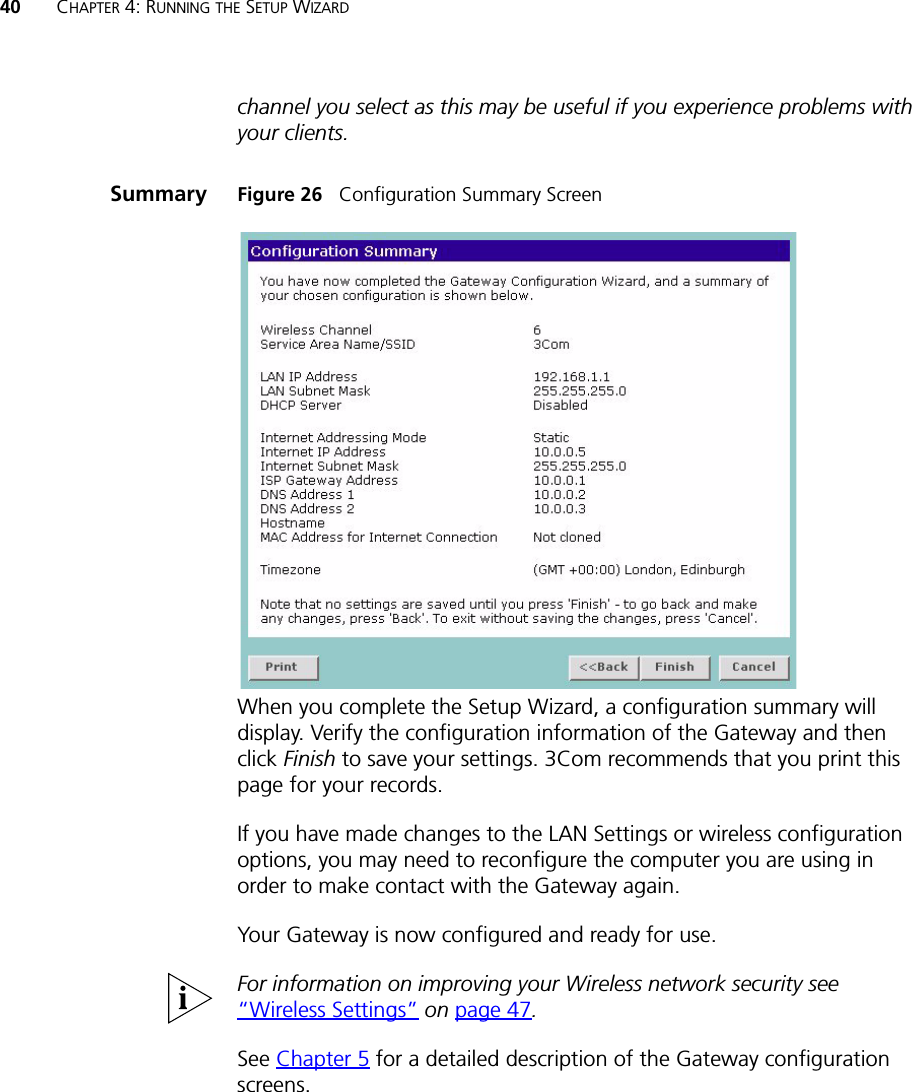 40 CHAPTER 4: RUNNING THE SETUP WIZARDchannel you select as this may be useful if you experience problems with your clients.Summary Figure 26   Configuration Summary ScreenWhen you complete the Setup Wizard, a configuration summary will display. Verify the configuration information of the Gateway and then click Finish to save your settings. 3Com recommends that you print this page for your records.If you have made changes to the LAN Settings or wireless configuration options, you may need to reconfigure the computer you are using in order to make contact with the Gateway again.Your Gateway is now configured and ready for use.For information on improving your Wireless network security see “Wireless Settings” on page 47.See Chapter 5 for a detailed description of the Gateway configuration screens.