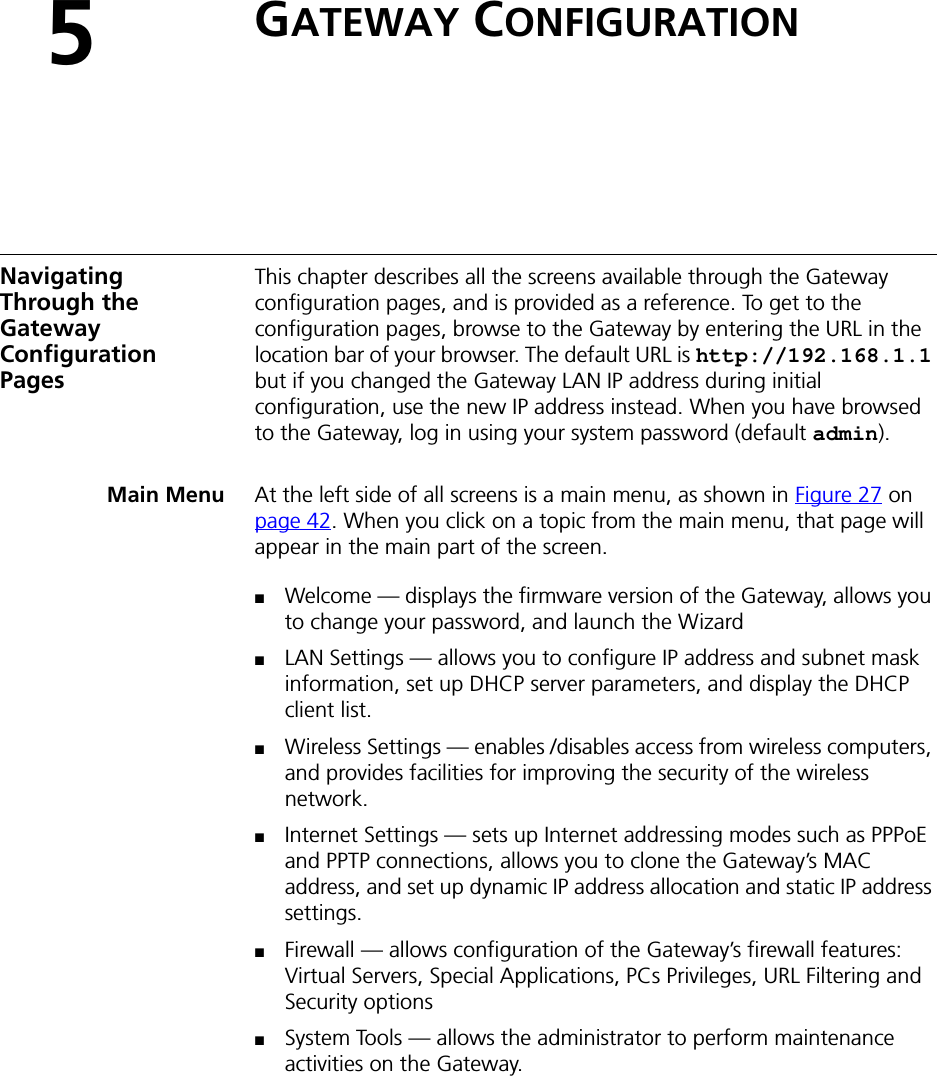 5GATEWAY CONFIGURATIONNavigating Through the Gateway Configuration PagesThis chapter describes all the screens available through the Gateway configuration pages, and is provided as a reference. To get to the configuration pages, browse to the Gateway by entering the URL in the location bar of your browser. The default URL is http://192.168.1.1 but if you changed the Gateway LAN IP address during initial configuration, use the new IP address instead. When you have browsed to the Gateway, log in using your system password (default admin).Main Menu At the left side of all screens is a main menu, as shown in Figure 27 on page 42. When you click on a topic from the main menu, that page will appear in the main part of the screen.■Welcome — displays the firmware version of the Gateway, allows you to change your password, and launch the Wizard■LAN Settings — allows you to configure IP address and subnet mask information, set up DHCP server parameters, and display the DHCP client list.■Wireless Settings — enables /disables access from wireless computers, and provides facilities for improving the security of the wireless network.■Internet Settings — sets up Internet addressing modes such as PPPoE and PPTP connections, allows you to clone the Gateway’s MAC address, and set up dynamic IP address allocation and static IP address settings.■Firewall — allows configuration of the Gateway’s firewall features: Virtual Servers, Special Applications, PCs Privileges, URL Filtering and Security options■System Tools — allows the administrator to perform maintenance activities on the Gateway.