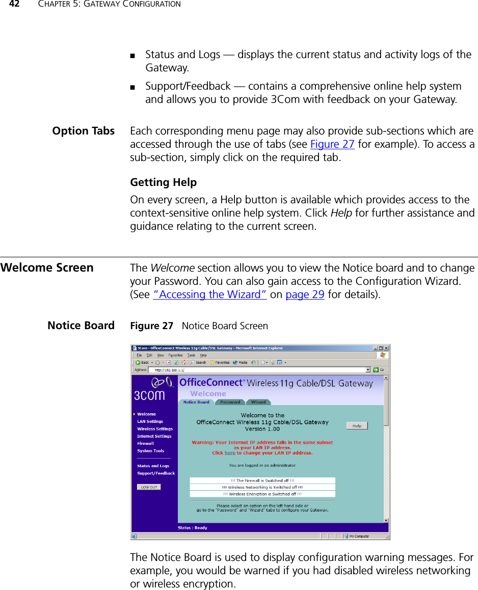 42 CHAPTER 5: GATEWAY CONFIGURATION■Status and Logs — displays the current status and activity logs of the Gateway.■Support/Feedback — contains a comprehensive online help system and allows you to provide 3Com with feedback on your Gateway.Option Tabs Each corresponding menu page may also provide sub-sections which are accessed through the use of tabs (see Figure 27 for example). To access a sub-section, simply click on the required tab.Getting HelpOn every screen, a Help button is available which provides access to the context-sensitive online help system. Click Help for further assistance and guidance relating to the current screen.Welcome Screen The Welcome section allows you to view the Notice board and to change your Password. You can also gain access to the Configuration Wizard. (See “Accessing the Wizard” on page 29 for details).Notice Board Figure 27   Notice Board ScreenThe Notice Board is used to display configuration warning messages. For example, you would be warned if you had disabled wireless networking or wireless encryption.