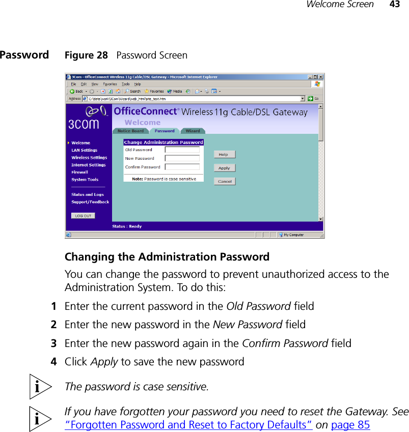 Welcome Screen 43Password Figure 28   Password ScreenChanging the Administration PasswordYou can change the password to prevent unauthorized access to the Administration System. To do this:1Enter the current password in the Old Password field 2Enter the new password in the New Password field 3Enter the new password again in the Confirm Password field 4Click Apply to save the new password The password is case sensitive.If you have forgotten your password you need to reset the Gateway. See “Forgotten Password and Reset to Factory Defaults” on page 85