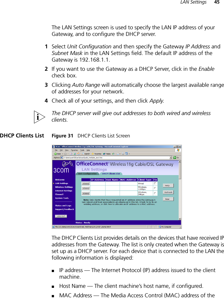 LAN Settings 45The LAN Settings screen is used to specify the LAN IP address of your Gateway, and to configure the DHCP server.1Select Unit Configuration and then specify the Gateway IP Address and Subnet Mask in the LAN Settings field. The default IP address of the Gateway is 192.168.1.1.2If you want to use the Gateway as a DHCP Server, click in the Enable check box.3Clicking Auto Range will automatically choose the largest available range of addresses for your network.4Check all of your settings, and then click Apply.The DHCP server will give out addresses to both wired and wireless clients.DHCP Clients List Figure 31   DHCP Clients List ScreenThe DHCP Clients List provides details on the devices that have received IP addresses from the Gateway. The list is only created when the Gateway is set up as a DHCP server. For each device that is connected to the LAN the following information is displayed:■IP address — The Internet Protocol (IP) address issued to the client machine.■Host Name — The client machine’s host name, if configured.■MAC Address — The Media Access Control (MAC) address of the