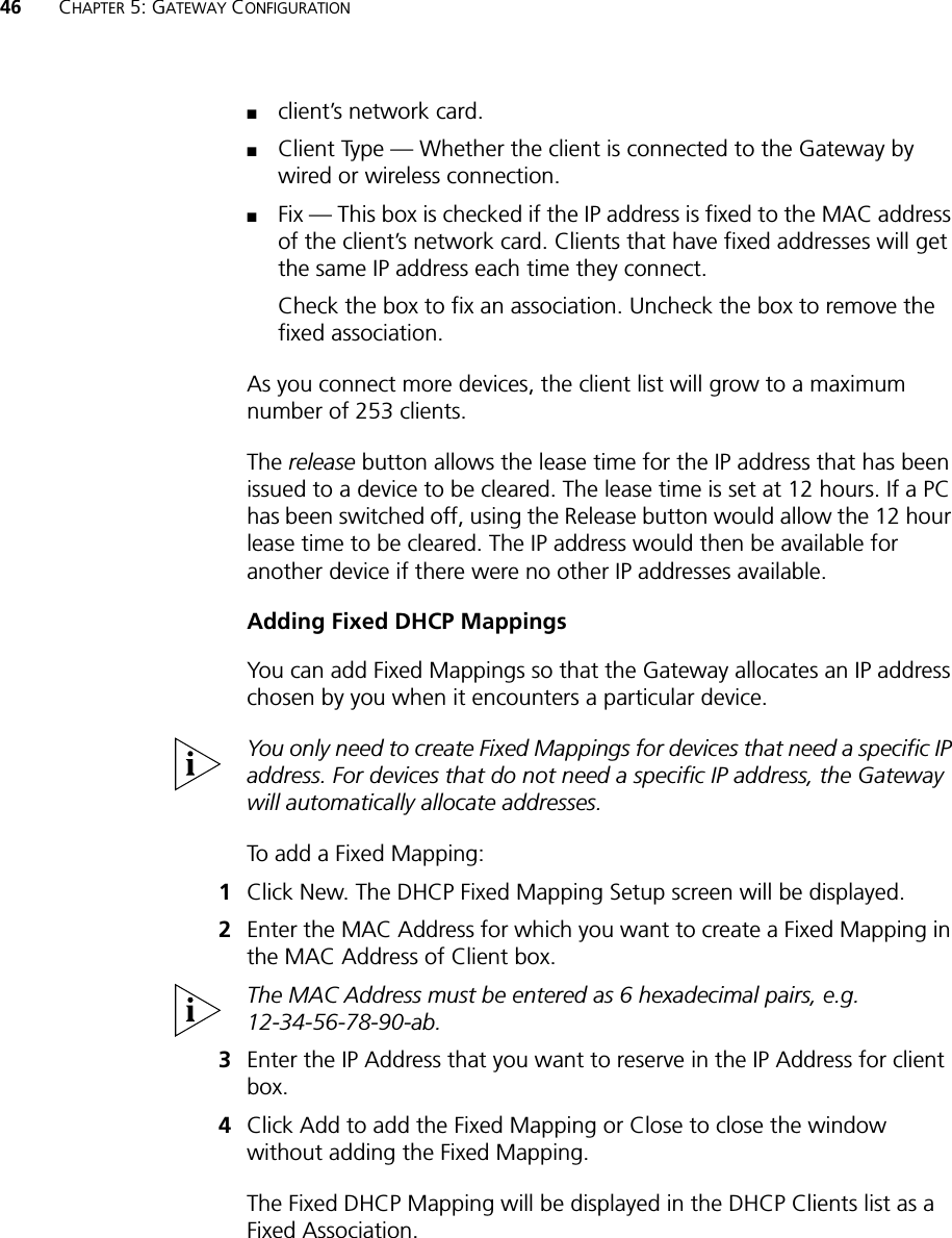 46 CHAPTER 5: GATEWAY CONFIGURATION■client’s network card.■Client Type — Whether the client is connected to the Gateway by wired or wireless connection.■Fix — This box is checked if the IP address is fixed to the MAC address of the client’s network card. Clients that have fixed addresses will get the same IP address each time they connect.Check the box to fix an association. Uncheck the box to remove the fixed association.As you connect more devices, the client list will grow to a maximum number of 253 clients.The release button allows the lease time for the IP address that has been issued to a device to be cleared. The lease time is set at 12 hours. If a PC has been switched off, using the Release button would allow the 12 hour lease time to be cleared. The IP address would then be available for another device if there were no other IP addresses available.Adding Fixed DHCP MappingsYou can add Fixed Mappings so that the Gateway allocates an IP address chosen by you when it encounters a particular device.You only need to create Fixed Mappings for devices that need a specific IP address. For devices that do not need a specific IP address, the Gateway will automatically allocate addresses.To add a Fixed Mapping:1Click New. The DHCP Fixed Mapping Setup screen will be displayed.2Enter the MAC Address for which you want to create a Fixed Mapping in the MAC Address of Client box.The MAC Address must be entered as 6 hexadecimal pairs, e.g. 12-34-56-78-90-ab.3Enter the IP Address that you want to reserve in the IP Address for client box.4Click Add to add the Fixed Mapping or Close to close the window without adding the Fixed Mapping. The Fixed DHCP Mapping will be displayed in the DHCP Clients list as a Fixed Association.