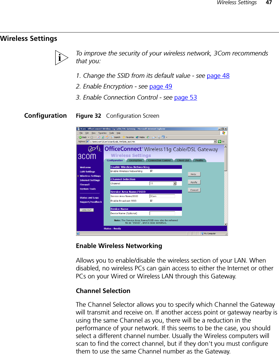 Wireless Settings 47Wireless SettingsTo improve the security of your wireless network, 3Com recommends that you:1. Change the SSID from its default value - see page 482. Enable Encryption - see page 493. Enable Connection Control - see page 53Configuration Figure 32   Configuration ScreenEnable Wireless NetworkingAllows you to enable/disable the wireless section of your LAN. When disabled, no wireless PCs can gain access to either the Internet or other PCs on your Wired or Wireless LAN through this Gateway.Channel SelectionThe Channel Selector allows you to specify which Channel the Gateway will transmit and receive on. If another access point or gateway nearby is using the same Channel as you, there will be a reduction in the performance of your network. If this seems to be the case, you should select a different channel number. Usually the Wireless computers will scan to find the correct channel, but if they don&apos;t you must configure them to use the same Channel number as the Gateway.