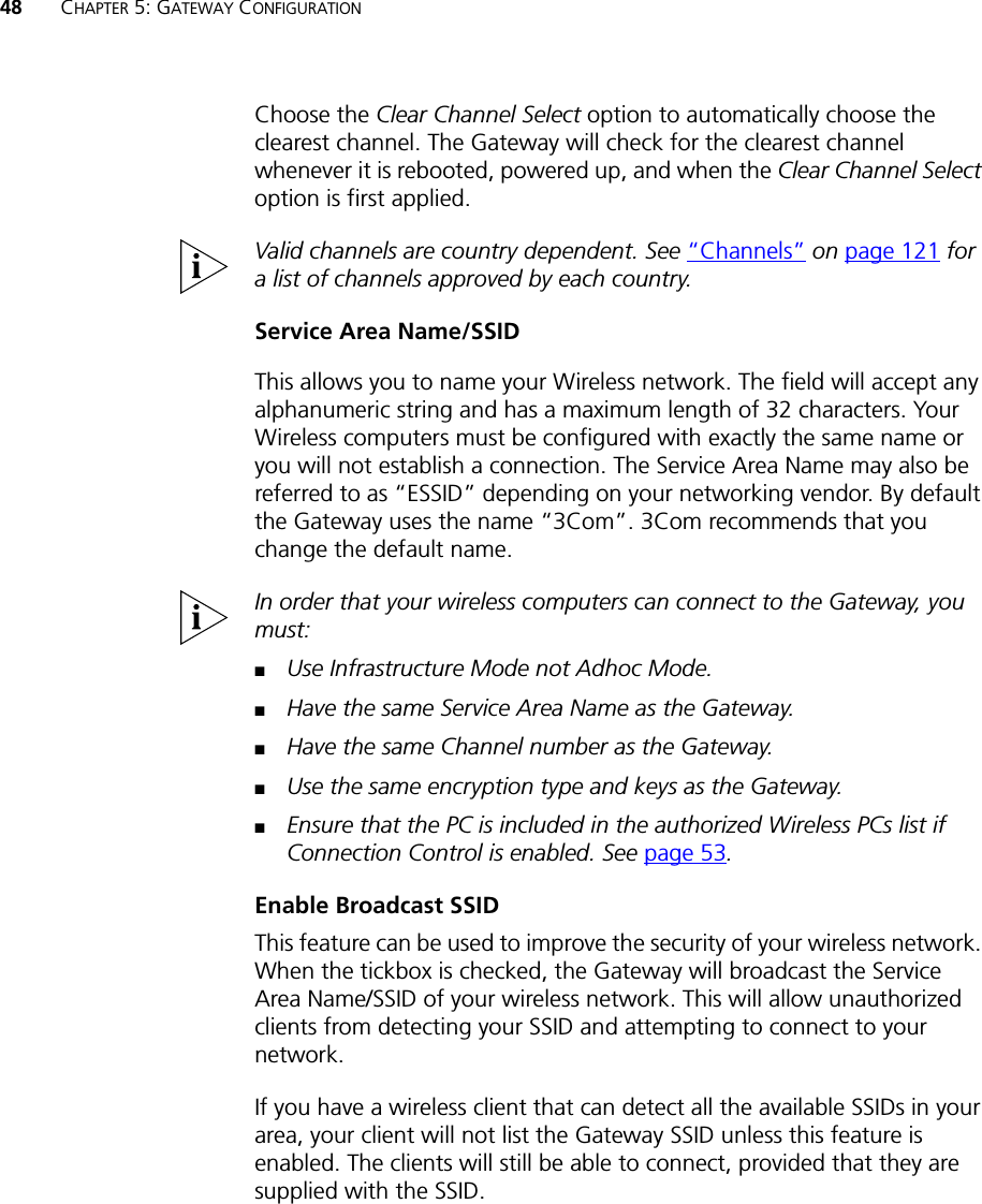 48 CHAPTER 5: GATEWAY CONFIGURATIONChoose the Clear Channel Select option to automatically choose the clearest channel. The Gateway will check for the clearest channel whenever it is rebooted, powered up, and when the Clear Channel Select option is first applied.Valid channels are country dependent. See “Channels” on page 121 for a list of channels approved by each country.Service Area Name/SSIDThis allows you to name your Wireless network. The field will accept any alphanumeric string and has a maximum length of 32 characters. Your Wireless computers must be configured with exactly the same name or you will not establish a connection. The Service Area Name may also be referred to as “ESSID” depending on your networking vendor. By default the Gateway uses the name “3Com”. 3Com recommends that you change the default name.In order that your wireless computers can connect to the Gateway, you must:■Use Infrastructure Mode not Adhoc Mode.■Have the same Service Area Name as the Gateway.■Have the same Channel number as the Gateway.■Use the same encryption type and keys as the Gateway.■Ensure that the PC is included in the authorized Wireless PCs list if Connection Control is enabled. See page 53.Enable Broadcast SSIDThis feature can be used to improve the security of your wireless network. When the tickbox is checked, the Gateway will broadcast the Service Area Name/SSID of your wireless network. This will allow unauthorized clients from detecting your SSID and attempting to connect to your network.If you have a wireless client that can detect all the available SSIDs in your area, your client will not list the Gateway SSID unless this feature is enabled. The clients will still be able to connect, provided that they are supplied with the SSID.