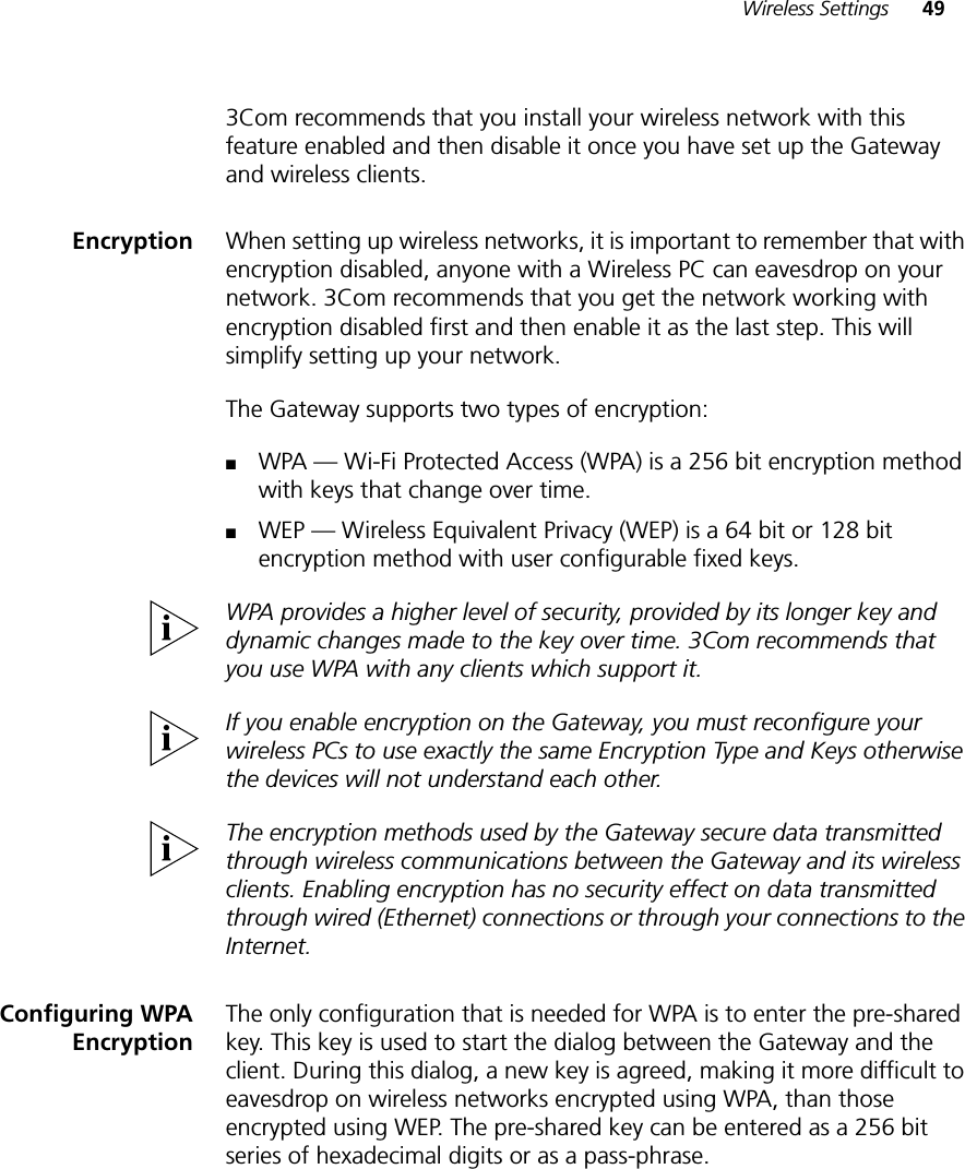 Wireless Settings 493Com recommends that you install your wireless network with this feature enabled and then disable it once you have set up the Gateway and wireless clients.Encryption When setting up wireless networks, it is important to remember that with encryption disabled, anyone with a Wireless PC can eavesdrop on your network. 3Com recommends that you get the network working with encryption disabled first and then enable it as the last step. This will simplify setting up your network. The Gateway supports two types of encryption:■WPA — Wi-Fi Protected Access (WPA) is a 256 bit encryption method with keys that change over time.■WEP — Wireless Equivalent Privacy (WEP) is a 64 bit or 128 bit encryption method with user configurable fixed keys.WPA provides a higher level of security, provided by its longer key and dynamic changes made to the key over time. 3Com recommends that you use WPA with any clients which support it.If you enable encryption on the Gateway, you must reconfigure your wireless PCs to use exactly the same Encryption Type and Keys otherwise the devices will not understand each other. The encryption methods used by the Gateway secure data transmitted through wireless communications between the Gateway and its wireless clients. Enabling encryption has no security effect on data transmitted through wired (Ethernet) connections or through your connections to the Internet.Configuring WPAEncryptionThe only configuration that is needed for WPA is to enter the pre-shared key. This key is used to start the dialog between the Gateway and the client. During this dialog, a new key is agreed, making it more difficult to eavesdrop on wireless networks encrypted using WPA, than those encrypted using WEP. The pre-shared key can be entered as a 256 bit series of hexadecimal digits or as a pass-phrase.