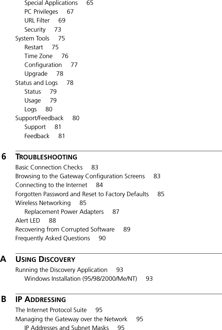 Special Applications 65PC Privileges 67URL Filter 69Security 73System Tools 75Restart 75Time Zone 76Configuration 77Upgrade 78Status and Logs 78Status 79Usage 79Logs 80Support/Feedback 80Support 81Feedback 816TROUBLESHOOTINGBasic Connection Checks 83Browsing to the Gateway Configuration Screens 83Connecting to the Internet 84Forgotten Password and Reset to Factory Defaults 85Wireless Networking 85Replacement Power Adapters 87Alert LED 88Recovering from Corrupted Software 89Frequently Asked Questions 90AUSING DISCOVERYRunning the Discovery Application 93Windows Installation (95/98/2000/Me/NT) 93BIP ADDRESSINGThe Internet Protocol Suite 95Managing the Gateway over the Network 95IP Addresses and Subnet Masks 95