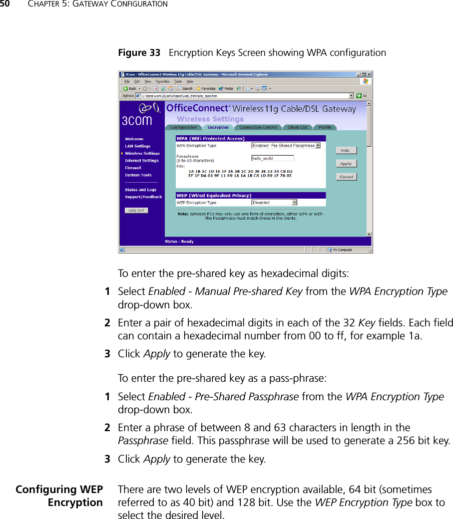 50 CHAPTER 5: GATEWAY CONFIGURATIONFigure 33   Encryption Keys Screen showing WPA configurationTo enter the pre-shared key as hexadecimal digits:1Select Enabled - Manual Pre-shared Key from the WPA Encryption Type drop-down box.2Enter a pair of hexadecimal digits in each of the 32 Key fields. Each field can contain a hexadecimal number from 00 to ff, for example 1a.3Click Apply to generate the key.To enter the pre-shared key as a pass-phrase:1Select Enabled - Pre-Shared Passphrase from the WPA Encryption Type drop-down box.2Enter a phrase of between 8 and 63 characters in length in the Passphrase field. This passphrase will be used to generate a 256 bit key.3Click Apply to generate the key.Configuring WEPEncryptionThere are two levels of WEP encryption available, 64 bit (sometimes referred to as 40 bit) and 128 bit. Use the WEP Encryption Type box to select the desired level. 