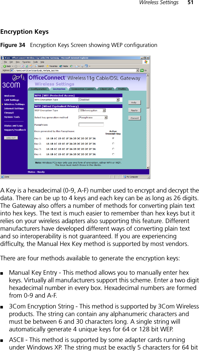 Wireless Settings 51Encryption KeysFigure 34   Encryption Keys Screen showing WEP configurationA Key is a hexadecimal (0-9, A-F) number used to encrypt and decrypt the data. There can be up to 4 keys and each key can be as long as 26 digits. The Gateway also offers a number of methods for converting plain text into hex keys. The text is much easier to remember than hex keys but it relies on your wireless adapters also supporting this feature. Different manufacturers have developed different ways of converting plain text and so interoperability is not guaranteed. If you are experiencing difficulty, the Manual Hex Key method is supported by most vendors. There are four methods available to generate the encryption keys:■Manual Key Entry - This method allows you to manually enter hex keys. Virtually all manufacturers support this scheme. Enter a two digit hexadecimal number in every box. Hexadecimal numbers are formed from 0-9 and A-F. ■3Com Encryption String - This method is supported by 3Com Wireless products. The string can contain any alphanumeric characters and must be between 6 and 30 characters long. A single string will automatically generate 4 unique keys for 64 or 128 bit WEP. ■ASCII - This method is supported by some adapter cards running under Windows XP. The string must be exactly 5 characters for 64 bit 