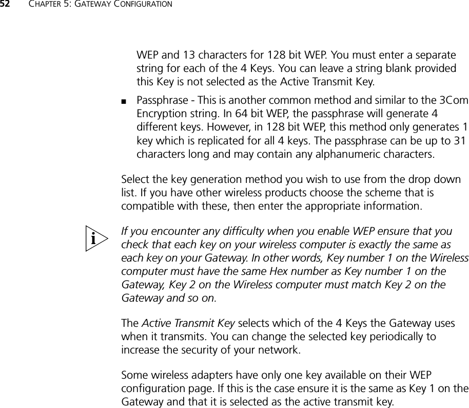 52 CHAPTER 5: GATEWAY CONFIGURATIONWEP and 13 characters for 128 bit WEP. You must enter a separate string for each of the 4 Keys. You can leave a string blank provided this Key is not selected as the Active Transmit Key.■Passphrase - This is another common method and similar to the 3Com Encryption string. In 64 bit WEP, the passphrase will generate 4 different keys. However, in 128 bit WEP, this method only generates 1 key which is replicated for all 4 keys. The passphrase can be up to 31 characters long and may contain any alphanumeric characters.Select the key generation method you wish to use from the drop down list. If you have other wireless products choose the scheme that is compatible with these, then enter the appropriate information.If you encounter any difficulty when you enable WEP ensure that you check that each key on your wireless computer is exactly the same as each key on your Gateway. In other words, Key number 1 on the Wireless computer must have the same Hex number as Key number 1 on the Gateway, Key 2 on the Wireless computer must match Key 2 on the Gateway and so on.The Active Transmit Key selects which of the 4 Keys the Gateway uses when it transmits. You can change the selected key periodically to increase the security of your network.Some wireless adapters have only one key available on their WEP configuration page. If this is the case ensure it is the same as Key 1 on the Gateway and that it is selected as the active transmit key.