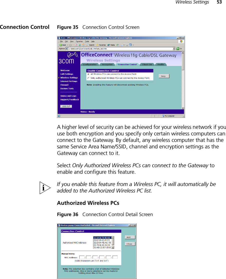 Wireless Settings 53Connection Control Figure 35   Connection Control ScreenA higher level of security can be achieved for your wireless network if you use both encryption and you specify only certain wireless computers can connect to the Gateway. By default, any wireless computer that has the same Service Area Name/SSID, channel and encryption settings as the Gateway can connect to it. Select Only Authorized Wireless PCs can connect to the Gateway to enable and configure this feature.If you enable this feature from a Wireless PC, it will automatically be added to the Authorized Wireless PC list.Authorized Wireless PCsFigure 36   Connection Control Detail Screen