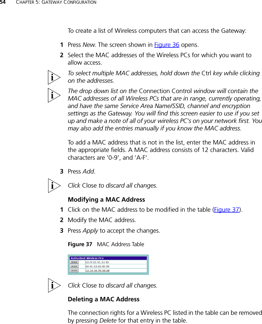 54 CHAPTER 5: GATEWAY CONFIGURATIONTo create a list of Wireless computers that can access the Gateway: 1Press New. The screen shown in Figure 36 opens.2Select the MAC addresses of the Wireless PCs for which you want to allow access.To select multiple MAC addresses, hold down the Ctrl key while clicking on the addresses.The drop down list on the Connection Control window will contain the MAC addresses of all Wireless PCs that are in range, currently operating, and have the same Service Area Name/SSID, channel and encryption settings as the Gateway. You will find this screen easier to use if you set up and make a note of all of your wireless PC&apos;s on your network first. You may also add the entries manually if you know the MAC address. To add a MAC address that is not in the list, enter the MAC address in the appropriate fields. A MAC address consists of 12 characters. Valid characters are &apos;0-9&apos;, and &apos;A-F&apos;. 3Press Add.Click Close to discard all changes.Modifying a MAC Address1Click on the MAC address to be modified in the table (Figure 37).2Modify the MAC address.3Press Apply to accept the changes.Figure 37   MAC Address TableClick Close to discard all changes.Deleting a MAC AddressThe connection rights for a Wireless PC listed in the table can be removed by pressing Delete for that entry in the table. 