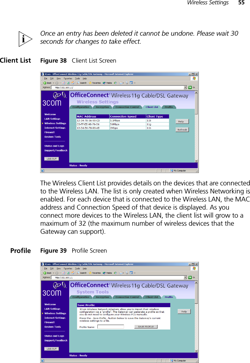 Wireless Settings 55Once an entry has been deleted it cannot be undone. Please wait 30 seconds for changes to take effect.Client List Figure 38   Client List ScreenThe Wireless Client List provides details on the devices that are connected to the Wireless LAN. The list is only created when Wireless Networking is enabled. For each device that is connected to the Wireless LAN, the MAC address and Connection Speed of that device is displayed. As you connect more devices to the Wireless LAN, the client list will grow to a maximum of 32 (the maximum number of wireless devices that the Gateway can support).Profile Figure 39   Profile Screen