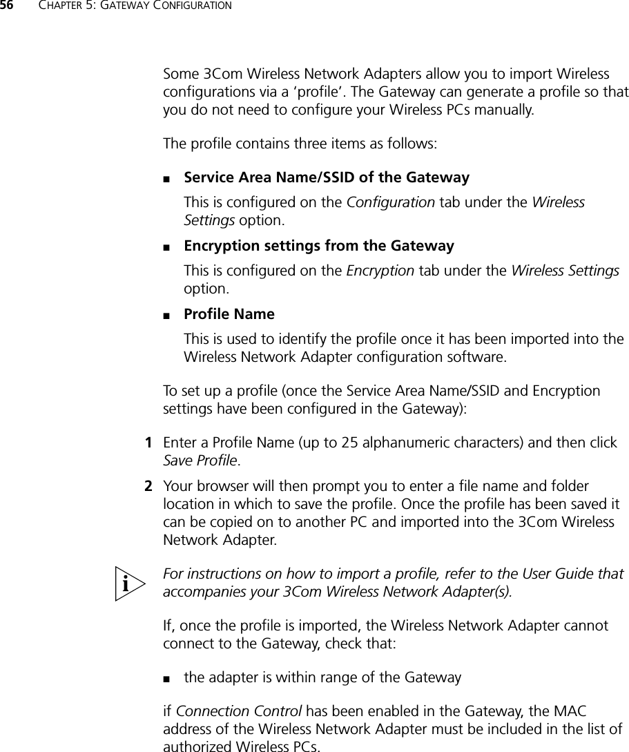 56 CHAPTER 5: GATEWAY CONFIGURATIONSome 3Com Wireless Network Adapters allow you to import Wireless configurations via a ‘profile’. The Gateway can generate a profile so that you do not need to configure your Wireless PCs manually.The profile contains three items as follows:■Service Area Name/SSID of the GatewayThis is configured on the Configuration tab under the Wireless Settings option.■Encryption settings from the GatewayThis is configured on the Encryption tab under the Wireless Settings option.■Profile NameThis is used to identify the profile once it has been imported into the Wireless Network Adapter configuration software.To set up a profile (once the Service Area Name/SSID and Encryption settings have been configured in the Gateway):1Enter a Profile Name (up to 25 alphanumeric characters) and then click Save Profile. 2Your browser will then prompt you to enter a file name and folder location in which to save the profile. Once the profile has been saved it can be copied on to another PC and imported into the 3Com Wireless Network Adapter. For instructions on how to import a profile, refer to the User Guide that accompanies your 3Com Wireless Network Adapter(s).If, once the profile is imported, the Wireless Network Adapter cannot connect to the Gateway, check that:■the adapter is within range of the Gatewayif Connection Control has been enabled in the Gateway, the MAC address of the Wireless Network Adapter must be included in the list of authorized Wireless PCs.