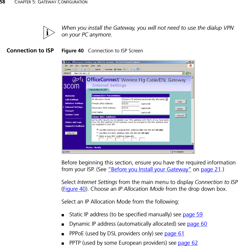 58 CHAPTER 5: GATEWAY CONFIGURATIONWhen you install the Gateway, you will not need to use the dialup VPN on your PC anymore.Connection to ISP Figure 40   Connection to ISP ScreenBefore beginning this section, ensure you have the required information from your ISP. (See “Before you Install your Gateway” on page 21.)Select Internet Settings from the main menu to display Connection to ISP (Figure 40). Choose an IP Allocation Mode from the drop down box.Select an IP Allocation Mode from the following:■Static IP address (to be specified manually) see page 59■Dynamic IP address (automatically allocated) see page 60■PPPoE (used by DSL providers only) see page 61■PPTP (used by some European providers) see page 62