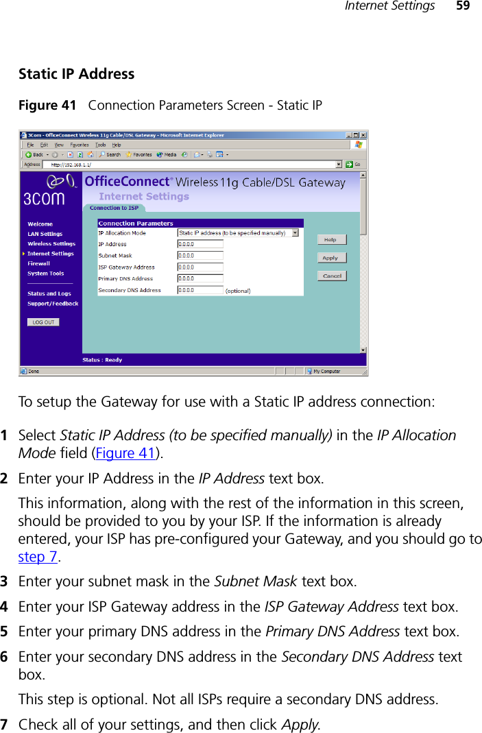 Internet Settings 59Static IP AddressFigure 41   Connection Parameters Screen - Static IPTo setup the Gateway for use with a Static IP address connection:1Select Static IP Address (to be specified manually) in the IP Allocation Mode field (Figure 41).2Enter your IP Address in the IP Address text box.This information, along with the rest of the information in this screen, should be provided to you by your ISP. If the information is already entered, your ISP has pre-configured your Gateway, and you should go to step 7.3Enter your subnet mask in the Subnet Mask text box.4Enter your ISP Gateway address in the ISP Gateway Address text box.5Enter your primary DNS address in the Primary DNS Address text box.6Enter your secondary DNS address in the Secondary DNS Address text box.This step is optional. Not all ISPs require a secondary DNS address.7Check all of your settings, and then click Apply.