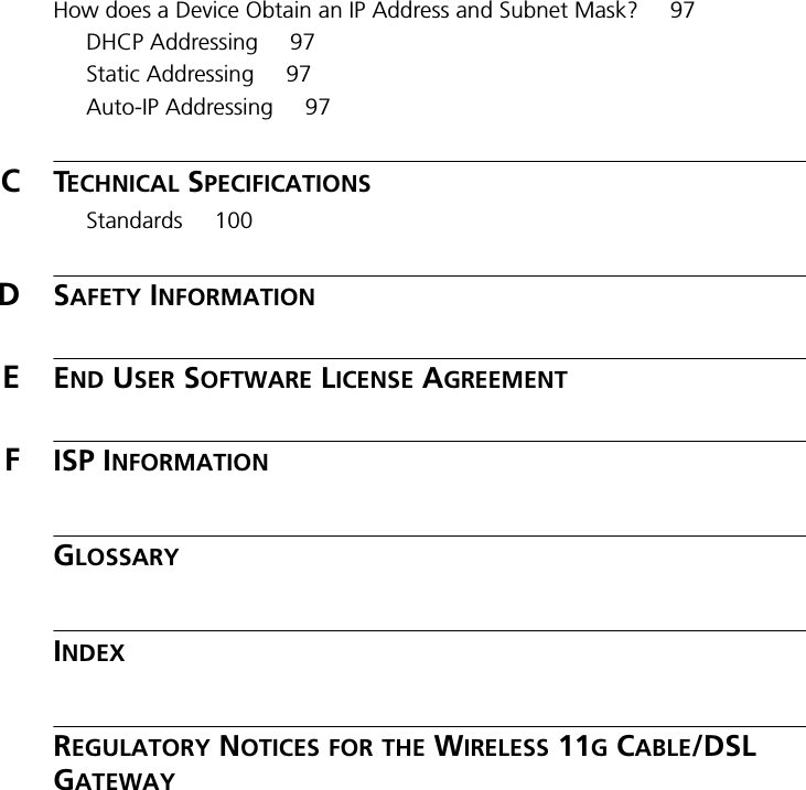 How does a Device Obtain an IP Address and Subnet Mask? 97DHCP Addressing 97Static Addressing 97Auto-IP Addressing 97CTECHNICAL SPECIFICATIONSStandards 100DSAFETY INFORMATIONEEND USER SOFTWARE LICENSE AGREEMENTFISP INFORMATIONGLOSSARYINDEXREGULATORY NOTICES FOR THE WIRELESS 11G CABLE/DSL GATEWAY