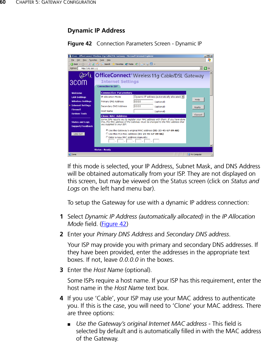 60 CHAPTER 5: GATEWAY CONFIGURATIONDynamic IP AddressFigure 42   Connection Parameters Screen - Dynamic IPIf this mode is selected, your IP Address, Subnet Mask, and DNS Address will be obtained automatically from your ISP. They are not displayed on this screen, but may be viewed on the Status screen (click on Status and Logs on the left hand menu bar). To setup the Gateway for use with a dynamic IP address connection:1Select Dynamic IP Address (automatically allocated) in the IP Allocation Mode field. (Figure 42)2Enter your Primary DNS Address and Secondary DNS address.Your ISP may provide you with primary and secondary DNS addresses. If they have been provided, enter the addresses in the appropriate text boxes. If not, leave 0.0.0.0 in the boxes.3Enter the Host Name (optional).Some ISPs require a host name. If your ISP has this requirement, enter the host name in the Host Name text box.4If you use ‘Cable’, your ISP may use your MAC address to authenticate you. If this is the case, you will need to ‘Clone’ your MAC address. There are three options:■Use the Gateway’s original Internet MAC address - This field is selected by default and is automatically filled in with the MAC address of the Gateway.