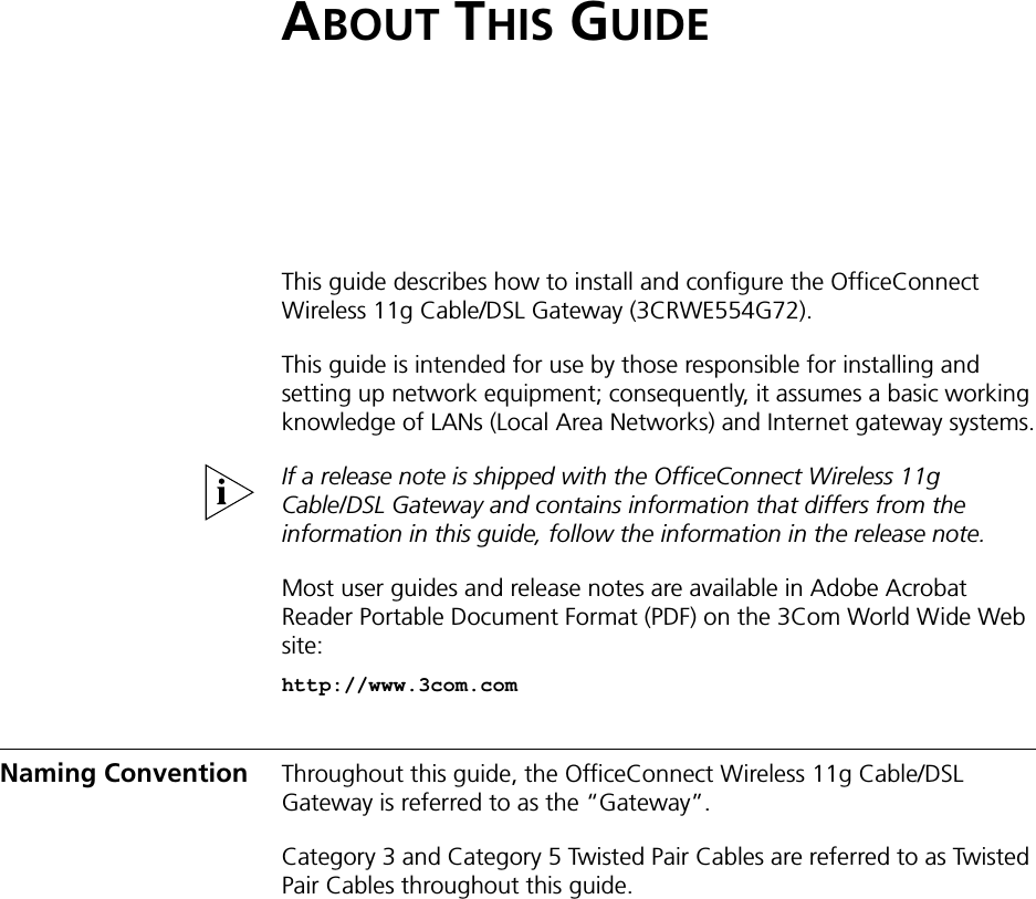 ABOUT THIS GUIDEThis guide describes how to install and configure the OfficeConnect Wireless 11g Cable/DSL Gateway (3CRWE554G72).This guide is intended for use by those responsible for installing and setting up network equipment; consequently, it assumes a basic working knowledge of LANs (Local Area Networks) and Internet gateway systems.If a release note is shipped with the OfficeConnect Wireless 11g Cable/DSL Gateway and contains information that differs from the information in this guide, follow the information in the release note.Most user guides and release notes are available in Adobe Acrobat Reader Portable Document Format (PDF) on the 3Com World Wide Web site:http://www.3com.comNaming Convention Throughout this guide, the OfficeConnect Wireless 11g Cable/DSL Gateway is referred to as the “Gateway”.Category 3 and Category 5 Twisted Pair Cables are referred to as Twisted Pair Cables throughout this guide.