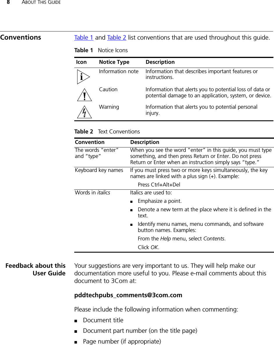 8ABOUT THIS GUIDEConventions Table 1 and Table 2 list conventions that are used throughout this guide.Feedback about thisUser GuideYour suggestions are very important to us. They will help make our documentation more useful to you. Please e-mail comments about this document to 3Com at:pddtechpubs_comments@3com.comPlease include the following information when commenting:■Document title■Document part number (on the title page)■Page number (if appropriate)Table 1   Notice IconsIcon Notice Type DescriptionInformation note Information that describes important features or instructions.Caution Information that alerts you to potential loss of data or potential damage to an application, system, or device.Warning Information that alerts you to potential personal injury.Table 2   Text ConventionsConvention DescriptionThe words “enter” and “type” When you see the word “enter” in this guide, you must type something, and then press Return or Enter. Do not press Return or Enter when an instruction simply says “type.”Keyboard key names If you must press two or more keys simultaneously, the key names are linked with a plus sign (+). Example:Press Ctrl+Alt+Del Words in italics Italics are used to:■Emphasize a point.■Denote a new term at the place where it is defined in the text.■Identify menu names, menu commands, and software button names. Examples:From the Help menu, select Contents.Click OK.