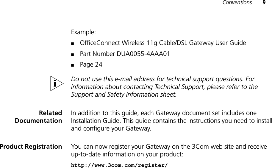 Conventions 9Example:■OfficeConnect Wireless 11g Cable/DSL Gateway User Guide■Part Number DUA0055-4AAA01■Page 24Do not use this e-mail address for technical support questions. For information about contacting Technical Support, please refer to the Support and Safety Information sheet.RelatedDocumentationIn addition to this guide, each Gateway document set includes one Installation Guide. This guide contains the instructions you need to install and configure your Gateway.Product Registration You can now register your Gateway on the 3Com web site and receive up-to-date information on your product:http://www.3com.com/register/