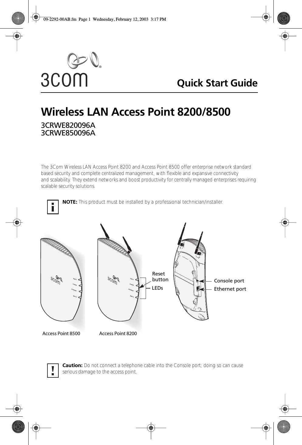  Quick Start Guide Wireless LAN Access Point 8200/8500 3CRWE820096A3CRWE850096A The 3Com Wireless LAN Access Point 8200 and Access Point 8500 offer enterprise network standard based security and complete centralized management, with ﬂexible and expansive connectivity and scalability. They extend networks and boost productivity for centrally managed enterprises requiring scalable security solutions.  NOTE:  This product must be installed by a professional technician/installer.  Caution:  Do not connect a telephone cable into the Console port; doing so can cause serious damage to the access point.LEDsResetbutton Console portEthernet portAccess Point 8500 Access Point 8200 09-2292-00AB.fm  Page 1  Wednesday, February 12, 2003  3:17 PM