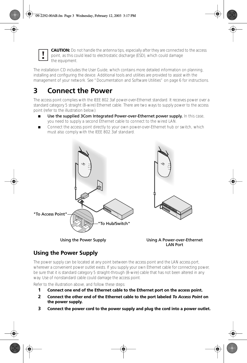  The   installation CD includes the User Guide, which contains more detailed information on planning, installing and conﬁguring the device. Additional tools and utilities are provided to assist with the management of your network. See “Documentation and Software Utilities” on page 6 for instructions. 3 Connect the Power The access point complies with the IEEE 802.3af power-over-Ethernet standard. It receives power over a standard category 5 straight (8-wire) Ethernet cable. There are two ways to supply power to the access point (refer to the illustration below): ■ Use the supplied 3Com Integrated Power-over-Ethernet power supply.  In this case, you need to supply a second Ethernet cable to connect to the wired LAN.  ■ Connect the access point directly to your own power-over-Ethernet hub or switch, which must also comply with the IEEE 802.3af standard.  Using the Power Supply The power supply can be located at any point between the access point and the LAN access port, wherever a convenient power outlet exists. If you supply your own Ethernet cable for connecting power, be sure that it is standard category 5 straight-through (8-wire) cable that has not been altered in any way. Use of nonstandard cable could damage the access point.Refer to the illustration above, and follow these steps: 1 Connect one end of the Ethernet cable to the Ethernet port on the access point. 2 Connect the other end of the Ethernet cable to the port labeled  To Access Point  on the power supply. 3 Connect the power cord to the power supply and plug the cord into a power outlet.CAUTION:  Do not handle the antenna tips, especially after they are connected to the access point, as this could lead to electrostatic discharge (ESD), which could damage the equipment.&quot;To Access Point&quot;&quot;To Hub/Switch&quot;Using the Power Supply Using A Power-over-EthernetLAN Port 09-2292-00AB.fm  Page 3  Wednesday, February 12, 2003  3:17 PM