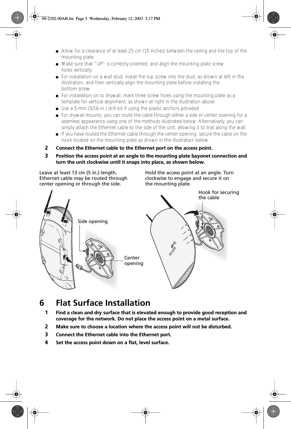  ■ Allow for a clearance of at least 25 cm (10 Inches) between the ceiling and the top of the mounting plate. ■ Make sure that “UP” is correctly oriented, and align the mounting plate screw holes vertically. ■ For installation on a wall stud, install the top screw into the stud, as shown at left in the illustration, and then vertically align the mounting plate before installing the bottom screw.  ■ For installation on to drywall, mark three screw holes using the mounting plate as a template for vertical alignment, as shown at right in the illustration above.  ■ Use a 5-mm (3/16-in.) drill bit if using the plastic anchors provided. ■ For drywall mounts, you can route the cable through either a side or center opening for a seamless appearance using one of the methods illustrated below. Alternatively, you can simply attach the Ethernet cable to the side of the unit, allowing it to trail along the wall. ■ If you have routed the Ethernet cable through the center opening, secure the cable on the hook located on the mounting plate as shown in the illustration below. 2 Connect the Ethernet cable to the Ethernet port on the access point. 3 Position the access point at an angle to the mounting plate bayonet connection and turn the unit clockwise until it snaps into place, as shown below. 6 Flat Surface Installation 1 Find a clean and dry surface that is elevated enough to provide good reception and coverage for the network. Do not place the access point on a metal surface.  2 Make sure to choose a location where the access point will not be disturbed. 3 Connect the Ethernet cable into the Ethernet port. 4 Set the access point down on a ﬂat, level surface.Hold the access point at an angle. Turnclockwise to engage and secure it onthe mounting plate.Leave at least 13 cm (5 in.) length. Ethernet cable may be routed throughcenter opening or through the side.CenteropeningSide openingHook for securingthe cable 09-2292-00AB.fm  Page 5  Wednesday, February 12, 2003  3:17 PM