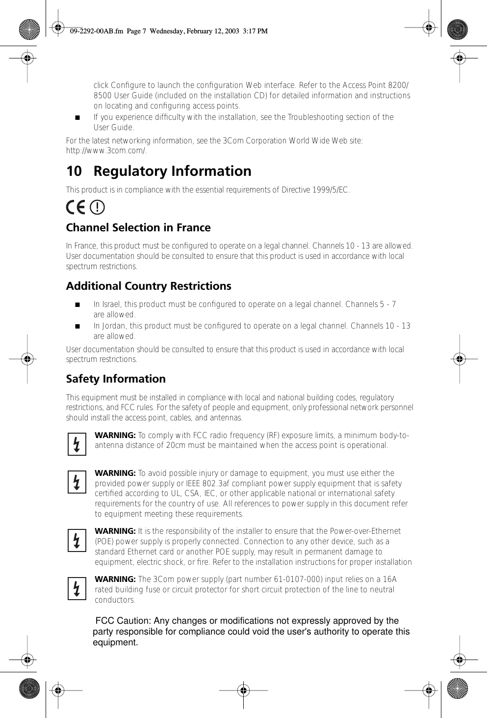  click Conﬁgure to launch the conﬁguration Web interface. Refer to the Access Point 8200/8500 User Guide (included on the installation CD) for detailed information and instructions on locating and conﬁguring access points.  ■ If you experience difﬁculty with the installation, see the Troubleshooting section of the User Guide.For the latest networking information, see the 3Com Corporation World Wide Web site: http://www.3com.com/. 10 Regulatory Information This product is in compliance with the essential requirements of Directive 1999/5/EC. Channel Selection in France In France, this product must be conﬁgured to operate on a legal channel. Channels 10 - 13 are allowed. User documentation should be consulted to ensure that this product is used in accordance with local spectrum restrictions. Additional Country Restrictions ■ In Israel, this product must be conﬁgured to operate on a legal channel. Channels 5 - 7 are allowed. ■ In Jordan, this product must be conﬁgured to operate on a legal channel. Channels 10 - 13 are allowed.User documentation should be consulted to ensure that this product is used in accordance with local spectrum restrictions. Safety Information This equipment must be installed in compliance with local and national building codes, regulatory restrictions, and FCC rules. For the safety of people and equipment, only professional network personnel should install the access point, cables, and antennas.  WARNING:  To comply with FCC radio frequency (RF) exposure limits, a minimum body-to-antenna distance of 20cm must be maintained when the access point is operational. WARNING:  To avoid possible injury or damage to equipment, you must use either the provided power supply or IEEE 802.3af compliant power supply equipment that is safety certiﬁed according to UL, CSA, IEC, or other applicable national or international safety requirements for the country of use. All references to power supply in this document refer to equipment meeting these requirements. WARNING:  It is the responsibility of the installer to ensure that the Power-over-Ethernet (POE) power supply is properly connected. Connection to any other device, such as a standard Ethernet card or another POE supply, may result in permanent damage to equipment, electric shock, or ﬁre. Refer to the installation instructions for proper installation WARNING:  The 3Com power supply (part number 61-0107-000) input relies on a 16A rated building fuse or circuit protector for short circuit protection of the line to neutral conductors.  09-2292-00AB.fm  Page 7  Wednesday, February 12, 2003  3:17 PM FCC Caution: Any changes or modifications not expressly approved by the party responsible for compliance could void the user&apos;s authority to operate this equipment.