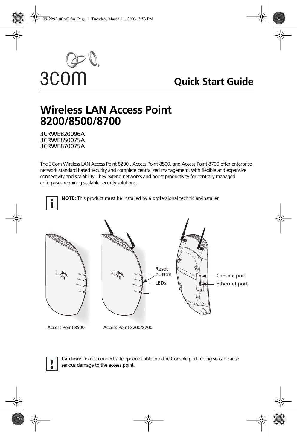  Quick Start Guide Wireless LAN Access Point 8200/8500/8700 3CRWE820096A3CRWE850075A3CRWE870075A The 3Com Wireless LAN Access Point 8200 , Access Point 8500, and Access Point 8700 offer enterprise network standard based security and complete centralized management, with ﬂexible and expansive connectivity and scalability. They extend networks and boost productivity for centrally managed enterprises requiring scalable security solutions.  NOTE:  This product must be installed by a professional technician/installer.  Caution:  Do not connect a telephone cable into the Console port; doing so can cause serious damage to the access point.LEDsResetbutton Console portEthernet portAccess Point 8500 Access Point 8200/8700 09-2292-00AC.fm  Page 1  Tuesday, March 11, 2003  3:53 PM