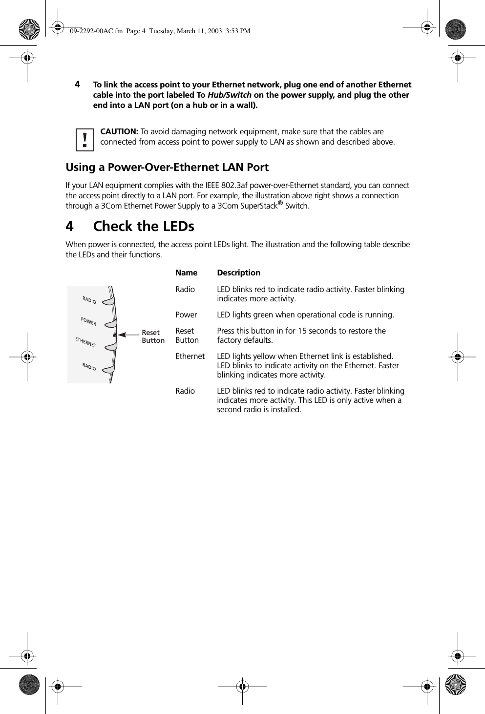  4 To link the access point to your Ethernet network, plug one end of another Ethernet cable into the port labeled To  Hub/Switch  on the power supply, and plug the other end into a LAN port (on a hub or in a wall). Using a Power-Over-Ethernet LAN Port If your LAN equipment complies with the IEEE 802.3af power-over-Ethernet standard, you can connect the access point directly to a LAN port. For example, the illustration above right shows a connection through a 3Com Ethernet Power Supply to a 3Com SuperStack ®  Switch. 4 Check the LEDs When power is connected, the access point LEDs light. The illustration and the following table describe the LEDs and their functions. CAUTION:  To avoid damaging network equipment, make sure that the cables are connected from access point to power supply to LAN as shown and described above. Name Description Radio LED blinks red to indicate radio activity. Faster blinking indicates more activity.Power LED lights green when operational code is running.Reset ButtonPress this button in for 15 seconds to restore the factory defaults.Ethernet LED lights yellow when Ethernet link is established. LED blinks to indicate activity on the Ethernet. Faster blinking indicates more activity.Radio LED blinks red to indicate radio activity. Faster blinking indicates more activity. This LED is only active when a second radio is installed.ResetButton 09-2292-00AC.fm  Page 4  Tuesday, March 11, 2003  3:53 PM