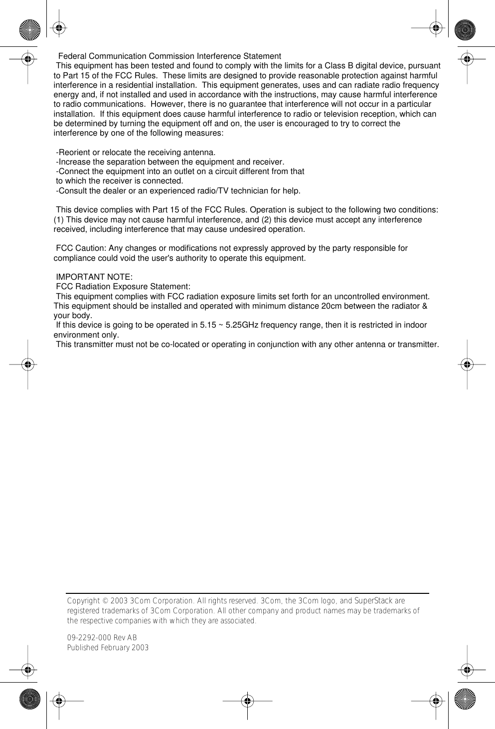  Copyright © 2003 3Com Corporation. All rights reserved. 3Com, the 3Com logo, and SuperStack are registered trademarks of 3Com Corporation. All other company and product names may be trademarks of the respective companies with which they are associated.09-2292-000 Rev ABPublished February 2003 International Notices CAUTION:  If you supply your own Ethernet cable for connecting power, be sure that it is category 5 straight-through (8-wire) cable that has not been altered in any way. Use of nonstandard cable could damage the access point.Note for use of the 3Com power supply (part number 61-0107-000) in Norway: This product is also designed for use on an IT power system with phase-to-phase voltage of 230 V. 09-2292-00AB.fm  Page 8  Wednesday, February 12, 2003  3:17 PM  Federal Communication Commission Interference Statement This equipment has been tested and found to comply with the limits for a Class B digital device, pursuant to Part 15 of the FCC Rules.  These limits are designed to provide reasonable protection against harmful interference in a residential installation.  This equipment generates, uses and can radiate radio frequency energy and, if not installed and used in accordance with the instructions, may cause harmful interference to radio communications.  However, there is no guarantee that interference will not occur in a particular installation.  If this equipment does cause harmful interference to radio or television reception, which can be determined by turning the equipment off and on, the user is encouraged to try to correct the interference by one of the following measures:  -Reorient or relocate the receiving antenna. -Increase the separation between the equipment and receiver. -Connect the equipment into an outlet on a circuit different from that to which the receiver is connected. -Consult the dealer or an experienced radio/TV technician for help.  This device complies with Part 15 of the FCC Rules. Operation is subject to the following two conditions: (1) This device may not cause harmful interference, and (2) this device must accept any interference received, including interference that may cause undesired operation.  FCC Caution: Any changes or modifications not expressly approved by the party responsible for compliance could void the user&apos;s authority to operate this equipment.  IMPORTANT NOTE: FCC Radiation Exposure Statement: This equipment complies with FCC radiation exposure limits set forth for an uncontrolled environment. This equipment should be installed and operated with minimum distance 20cm between the radiator &amp; your body. If this device is going to be operated in 5.15 ~ 5.25GHz frequency range, then it is restricted in indoor environment only. This transmitter must not be co-located or operating in conjunction with any other antenna or transmitter.