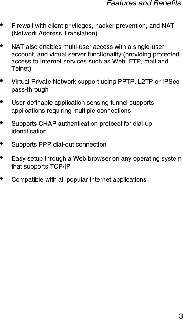 Features and Benefits3•Firewall with client privileges, hacker prevention, and NAT (Network Address Translation)•NAT also enables multi-user access with a single-user account, and virtual server functionality (providing protected access to Internet services such as Web, FTP, mail and Telnet)•Virtual Private Network support using PPTP, L2TP or IPSec pass-through•User-definable application sensing tunnel supports applications requiring multiple connections•Supports CHAP authentication protocol for dial-up identification•Supports PPP dial-out connection•Easy setup through a Web browser on any operating system that supports TCP/IP•Compatible with all popular Internet applications