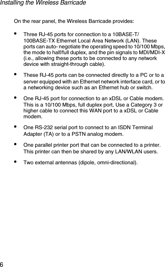 Installing the Wireless Barricade6On the rear panel, the Wireless Barricade provides:•Three RJ-45 ports for connection to a 10BASE-T/100BASE-TX Ethernet Local Area Network (LAN). These ports can auto- negotiate the operating speed to 10/100 Mbps, the mode to half/full duplex, and the pin signals to MDI/MDI-X (i.e., allowing these ports to be connected to any network device with straight-through cable). •These RJ-45 ports can be connected directly to a PC or to a server equipped with an Ethernet network interface card, or to a networking device such as an Ethernet hub or switch.•One RJ-45 port for connection to an xDSL or Cable modem. This is a 10/100 Mbps, full duplex port, Use a Category 3 or higher cable to connect this WAN port to a xDSL or Cable modem.•One RS-232 serial port to connect to an ISDN Terminal Adapter (TA) or to a PSTN analog modem.•One parallel printer port that can be connected to a printer. This printer can then be shared by any LAN/WLAN users.•Two external antennas (dipole, omni-directional).