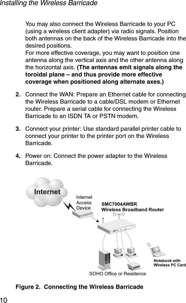 Installing the Wireless Barricade10You may also connect the Wireless Barricade to your PC (using a wireless client adapter) via radio signals. Position both antennas on the back of the Wireless Barricade into the desired positions. For more effective coverage, you may want to position one antenna along the vertical axis and the other antenna along the horizontal axis. (The antennas emit signals along the toroidal plane – and thus provide more effective coverage when positioned along alternate axes.)2. Connect the WAN: Prepare an Ethernet cable for connecting the Wireless Barricade to a cable/DSL modem or Ethernet router. Prepare a serial cable for connecting the Wireless Barricade to an ISDN TA or PSTN modem.3. Connect your printer: Use standard parallel printer cable to connect your printer to the printer port on the Wireless Barricade.4. Power on: Connect the power adapter to the Wireless Barricade.Figure 2.  Connecting the Wireless BarricadeInternetInternetAccessDeviceSMC7004AWBRWireless Broadband RouterSOHO Office or ResidenceSMC7004AWBRLAN1PWRWLAN WAN 23LinkActivityNotebook withWireless PC Card