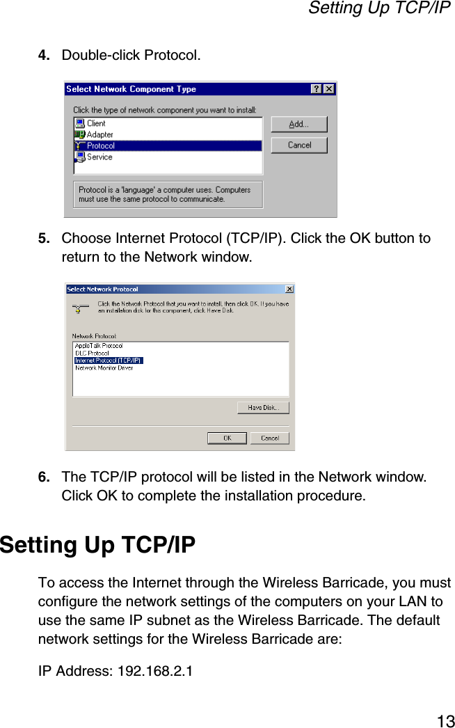 Setting Up TCP/IP134. Double-click Protocol.5. Choose Internet Protocol (TCP/IP). Click the OK button to return to the Network window.6. The TCP/IP protocol will be listed in the Network window. Click OK to complete the installation procedure.Setting Up TCP/IPTo access the Internet through the Wireless Barricade, you must configure the network settings of the computers on your LAN to use the same IP subnet as the Wireless Barricade. The default network settings for the Wireless Barricade are:IP Address: 192.168.2.1