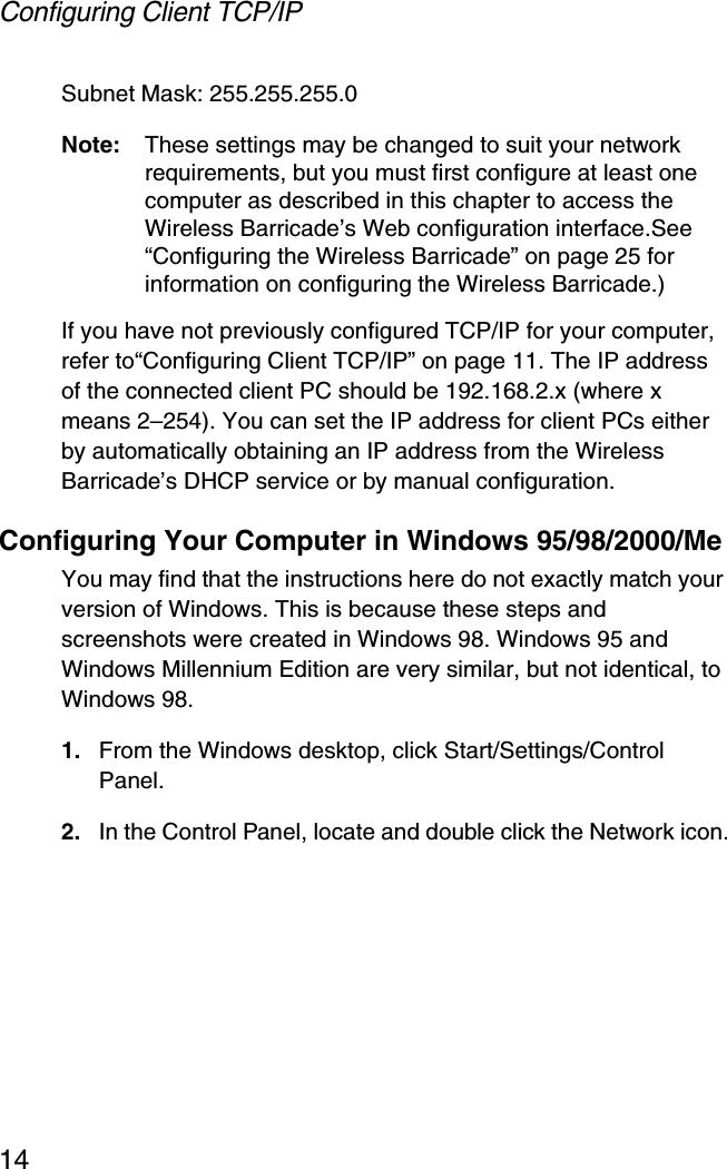 Configuring Client TCP/IP14Subnet Mask: 255.255.255.0Note: These settings may be changed to suit your network requirements, but you must first configure at least one computer as described in this chapter to access the Wireless Barricade’s Web configuration interface.See “Configuring the Wireless Barricade” on page 25 for information on configuring the Wireless Barricade.) If you have not previously configured TCP/IP for your computer, refer to“Configuring Client TCP/IP” on page 11. The IP address of the connected client PC should be 192.168.2.x (where x means 2–254). You can set the IP address for client PCs either by automatically obtaining an IP address from the Wireless Barricade’s DHCP service or by manual configuration.Configuring Your Computer in Windows 95/98/2000/MeYou may find that the instructions here do not exactly match your version of Windows. This is because these steps and screenshots were created in Windows 98. Windows 95 and Windows Millennium Edition are very similar, but not identical, to Windows 98.1. From the Windows desktop, click Start/Settings/Control Panel.2. In the Control Panel, locate and double click the Network icon.
