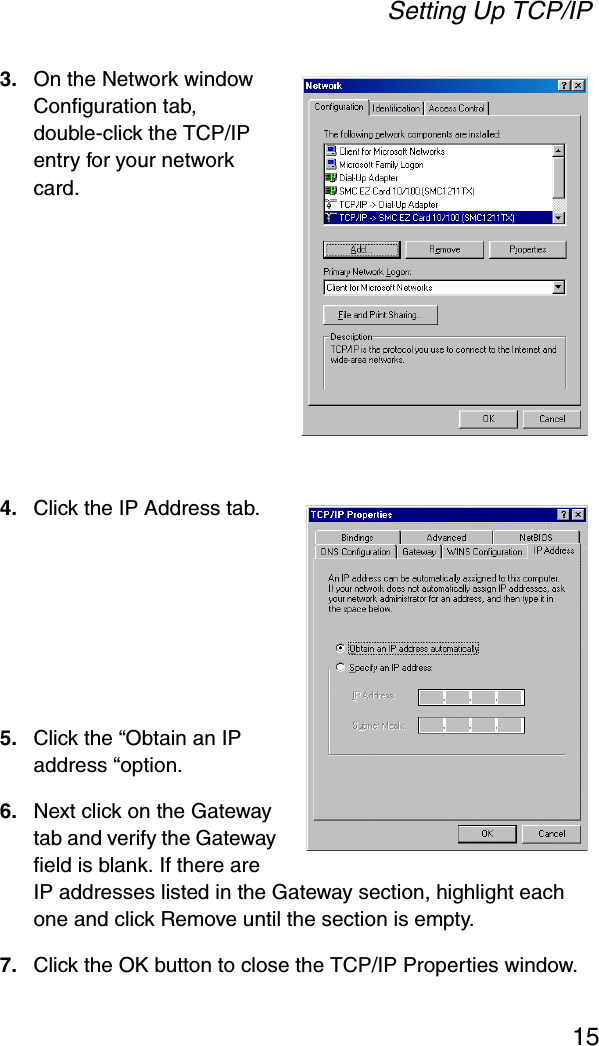 Setting Up TCP/IP153. On the Network window Configuration tab, double-click the TCP/IP entry for your network card.4. Click the IP Address tab.5. Click the “Obtain an IP address “option.6. Next click on the Gateway tab and verify the Gateway field is blank. If there are IP addresses listed in the Gateway section, highlight each one and click Remove until the section is empty.7. Click the OK button to close the TCP/IP Properties window.