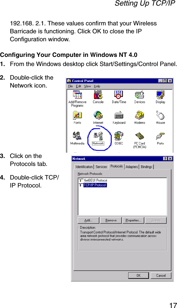 Setting Up TCP/IP17192.168. 2.1. These values confirm that your Wireless Barricade is functioning. Click OK to close the IP Configuration window.Configuring Your Computer in Windows NT 4.01. From the Windows desktop click Start/Settings/Control Panel.2. Double-click the Network icon.3. Click on the Protocols tab.4. Double-click TCP/IP Protocol.