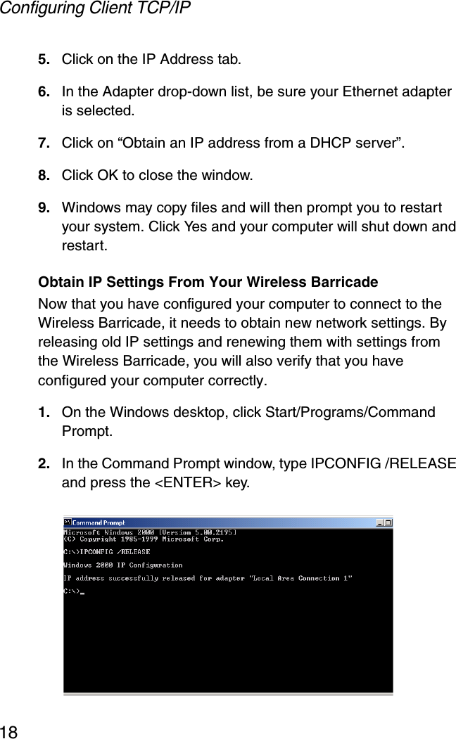 Configuring Client TCP/IP185. Click on the IP Address tab.6. In the Adapter drop-down list, be sure your Ethernet adapter is selected.7. Click on “Obtain an IP address from a DHCP server”.8. Click OK to close the window.9. Windows may copy files and will then prompt you to restart your system. Click Yes and your computer will shut down and restart.Obtain IP Settings From Your Wireless BarricadeNow that you have configured your computer to connect to the Wireless Barricade, it needs to obtain new network settings. By releasing old IP settings and renewing them with settings from the Wireless Barricade, you will also verify that you have configured your computer correctly.1. On the Windows desktop, click Start/Programs/Command Prompt.2. In the Command Prompt window, type IPCONFIG /RELEASE and press the &lt;ENTER&gt; key. 