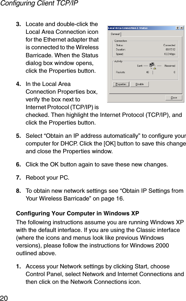 Configuring Client TCP/IP203. Locate and double-click the Local Area Connection icon for the Ethernet adapter that is connected to the Wireless Barricade. When the Status dialog box window opens, click the Properties button.4. In the Local Area Connection Properties box, verify the box next to Internet Protocol (TCP/IP) is checked. Then highlight the Internet Protocol (TCP/IP), and click the Properties button. 5. Select “Obtain an IP address automatically” to configure your computer for DHCP. Click the [OK] button to save this change and close the Properties window. 6. Click the OK button again to save these new changes. 7. Reboot your PC. 8. To obtain new network settings see “Obtain IP Settings from Your Wireless Barricade” on page 16.Configuring Your Computer in Windows XPThe following instructions assume you are running Windows XP with the default interface. If you are using the Classic interface (where the icons and menus look like previous Windows versions), please follow the instructions for Windows 2000 outlined above.1. Access your Network settings by clicking Start, choose Control Panel, select Network and Internet Connections and then click on the Network Connections icon.